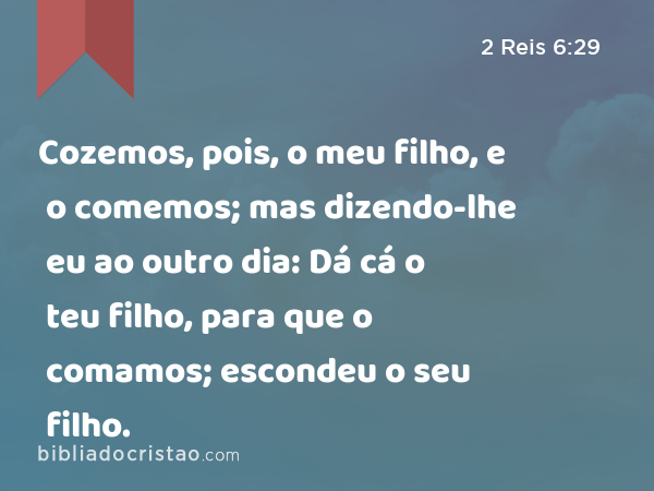 Cozemos, pois, o meu filho, e o comemos; mas dizendo-lhe eu ao outro dia: Dá cá o teu filho, para que o comamos; escondeu o seu filho. - 2 Reis 6:29