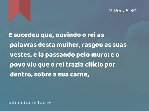 E sucedeu que, ouvindo o rei as palavras desta mulher, rasgou as suas vestes, e ia passando pelo muro; e o povo viu que o rei trazia cilício por dentro, sobre a sua carne, - 2 Reis 6:30