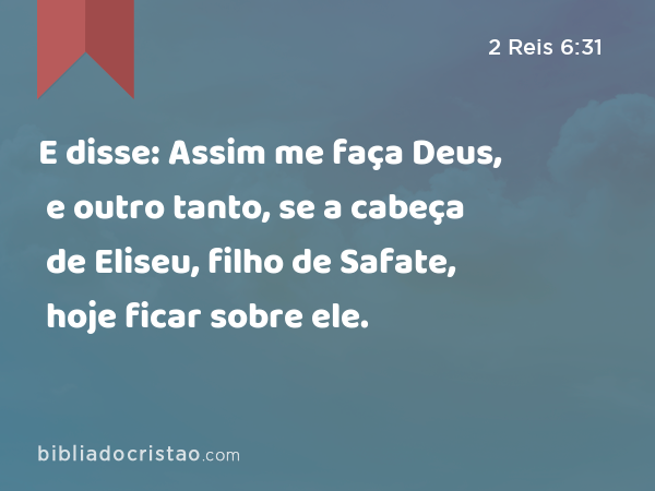 E disse: Assim me faça Deus, e outro tanto, se a cabeça de Eliseu, filho de Safate, hoje ficar sobre ele. - 2 Reis 6:31