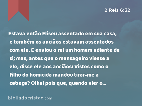 Estava então Eliseu assentado em sua casa, e também os anciãos estavam assentados com ele. E enviou o rei um homem adiante de si; mas, antes que o mensageiro viesse a ele, disse ele aos anciãos: Vistes como o filho do homicida mandou tirar-me a cabeça? Olhai pois que, quando vier o mensageiro, fechai-lhe a porta, e empurrai-o para fora com a porta; porventura não vem, após ele, o ruído dos pés de seu senhor? - 2 Reis 6:32