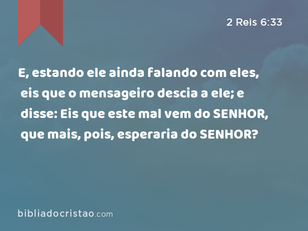 E, estando ele ainda falando com eles, eis que o mensageiro descia a ele; e disse: Eis que este mal vem do SENHOR, que mais, pois, esperaria do SENHOR? - 2 Reis 6:33