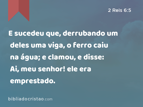 E sucedeu que, derrubando um deles uma viga, o ferro caiu na água; e clamou, e disse: Ai, meu senhor! ele era emprestado. - 2 Reis 6:5