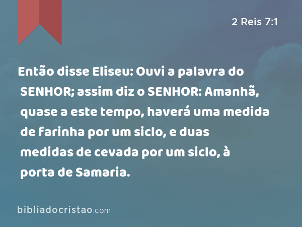 Então disse Eliseu: Ouvi a palavra do SENHOR; assim diz o SENHOR: Amanhã, quase a este tempo, haverá uma medida de farinha por um siclo, e duas medidas de cevada por um siclo, à porta de Samaria. - 2 Reis 7:1