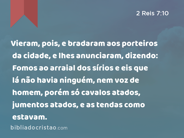 Vieram, pois, e bradaram aos porteiros da cidade, e lhes anunciaram, dizendo: Fomos ao arraial dos sírios e eis que lá não havia ninguém, nem voz de homem, porém só cavalos atados, jumentos atados, e as tendas como estavam. - 2 Reis 7:10