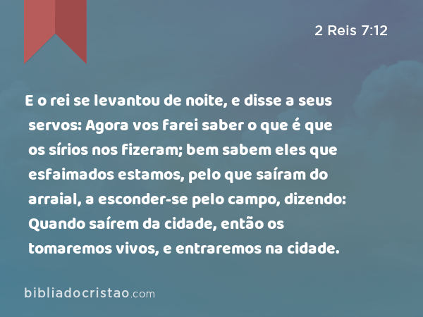 E o rei se levantou de noite, e disse a seus servos: Agora vos farei saber o que é que os sírios nos fizeram; bem sabem eles que esfaimados estamos, pelo que saíram do arraial, a esconder-se pelo campo, dizendo: Quando saírem da cidade, então os tomaremos vivos, e entraremos na cidade. - 2 Reis 7:12