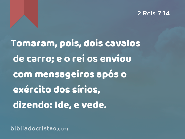 Tomaram, pois, dois cavalos de carro; e o rei os enviou com mensageiros após o exército dos sírios, dizendo: Ide, e vede. - 2 Reis 7:14