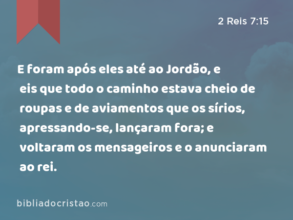 E foram após eles até ao Jordão, e eis que todo o caminho estava cheio de roupas e de aviamentos que os sírios, apressando-se, lançaram fora; e voltaram os mensageiros e o anunciaram ao rei. - 2 Reis 7:15