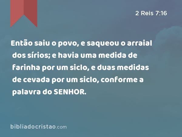 Então saiu o povo, e saqueou o arraial dos sírios; e havia uma medida de farinha por um siclo, e duas medidas de cevada por um siclo, conforme a palavra do SENHOR. - 2 Reis 7:16