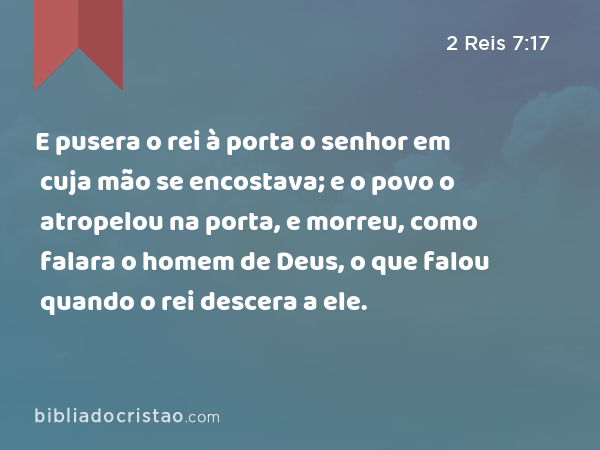 E pusera o rei à porta o senhor em cuja mão se encostava; e o povo o atropelou na porta, e morreu, como falara o homem de Deus, o que falou quando o rei descera a ele. - 2 Reis 7:17