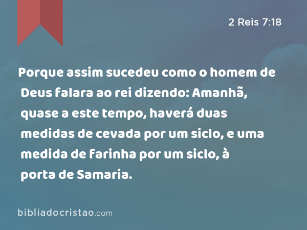 Porque assim sucedeu como o homem de Deus falara ao rei dizendo: Amanhã, quase a este tempo, haverá duas medidas de cevada por um siclo, e uma medida de farinha por um siclo, à porta de Samaria. - 2 Reis 7:18