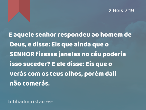 E aquele senhor respondeu ao homem de Deus, e disse: Eis que ainda que o SENHOR fizesse janelas no céu poderia isso suceder? E ele disse: Eis que o verás com os teus olhos, porém dali não comerás. - 2 Reis 7:19