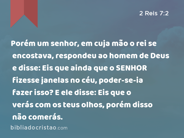 Porém um senhor, em cuja mão o rei se encostava, respondeu ao homem de Deus e disse: Eis que ainda que o SENHOR fizesse janelas no céu, poder-se-ia fazer isso? E ele disse: Eis que o verás com os teus olhos, porém disso não comerás. - 2 Reis 7:2