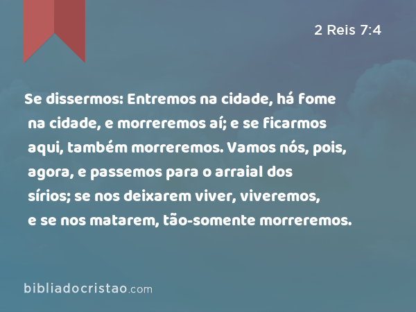 Se dissermos: Entremos na cidade, há fome na cidade, e morreremos aí; e se ficarmos aqui, também morreremos. Vamos nós, pois, agora, e passemos para o arraial dos sírios; se nos deixarem viver, viveremos, e se nos matarem, tão-somente morreremos. - 2 Reis 7:4