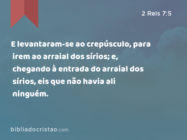 E levantaram-se ao crepúsculo, para irem ao arraial dos sírios; e, chegando à entrada do arraial dos sírios, eis que não havia ali ninguém. - 2 Reis 7:5