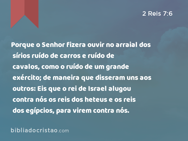 Porque o Senhor fizera ouvir no arraial dos sírios ruído de carros e ruído de cavalos, como o ruído de um grande exército; de maneira que disseram uns aos outros: Eis que o rei de Israel alugou contra nós os reis dos heteus e os reis dos egípcios, para virem contra nós. - 2 Reis 7:6