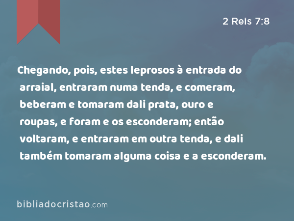 Chegando, pois, estes leprosos à entrada do arraial, entraram numa tenda, e comeram, beberam e tomaram dali prata, ouro e roupas, e foram e os esconderam; então voltaram, e entraram em outra tenda, e dali também tomaram alguma coisa e a esconderam. - 2 Reis 7:8