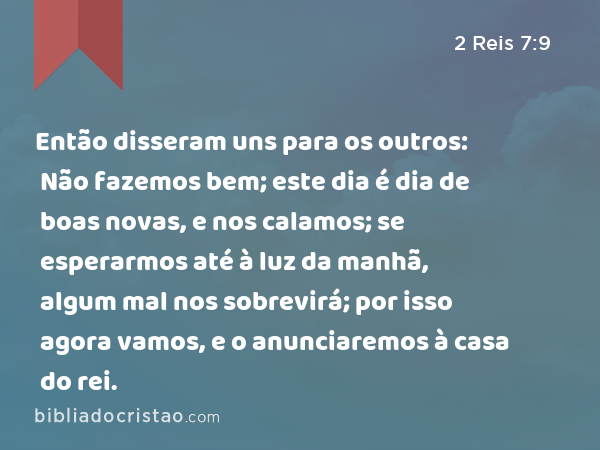 Então disseram uns para os outros: Não fazemos bem; este dia é dia de boas novas, e nos calamos; se esperarmos até à luz da manhã, algum mal nos sobrevirá; por isso agora vamos, e o anunciaremos à casa do rei. - 2 Reis 7:9