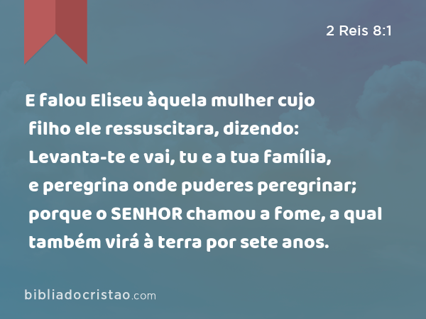 E falou Eliseu àquela mulher cujo filho ele ressuscitara, dizendo: Levanta-te e vai, tu e a tua família, e peregrina onde puderes peregrinar; porque o SENHOR chamou a fome, a qual também virá à terra por sete anos. - 2 Reis 8:1