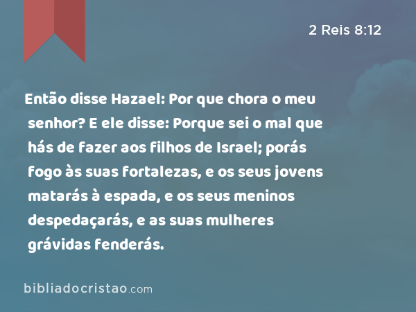 Então disse Hazael: Por que chora o meu senhor? E ele disse: Porque sei o mal que hás de fazer aos filhos de Israel; porás fogo às suas fortalezas, e os seus jovens matarás à espada, e os seus meninos despedaçarás, e as suas mulheres grávidas fenderás. - 2 Reis 8:12