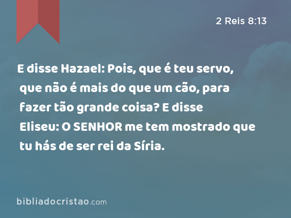 E disse Hazael: Pois, que é teu servo, que não é mais do que um cão, para fazer tão grande coisa? E disse Eliseu: O SENHOR me tem mostrado que tu hás de ser rei da Síria. - 2 Reis 8:13