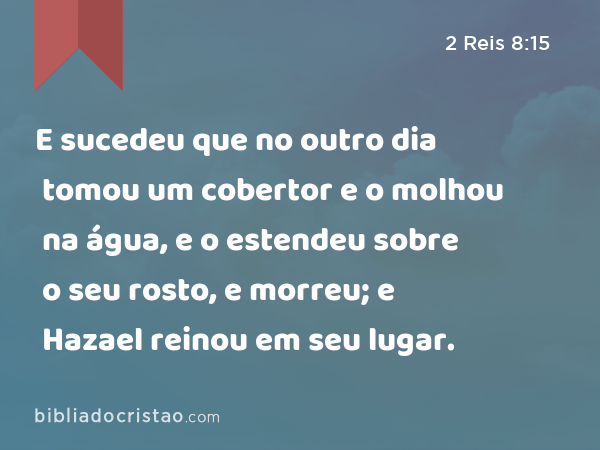 E sucedeu que no outro dia tomou um cobertor e o molhou na água, e o estendeu sobre o seu rosto, e morreu; e Hazael reinou em seu lugar. - 2 Reis 8:15