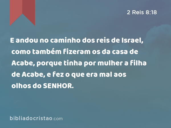 E andou no caminho dos reis de Israel, como também fizeram os da casa de Acabe, porque tinha por mulher a filha de Acabe, e fez o que era mal aos olhos do SENHOR. - 2 Reis 8:18