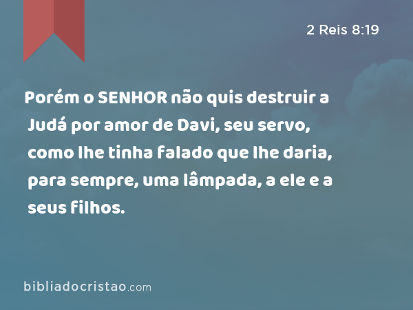 Porém o SENHOR não quis destruir a Judá por amor de Davi, seu servo, como lhe tinha falado que lhe daria, para sempre, uma lâmpada, a ele e a seus filhos. - 2 Reis 8:19