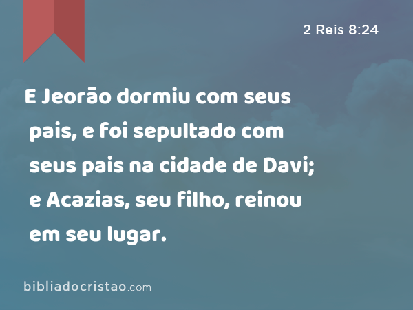 E Jeorão dormiu com seus pais, e foi sepultado com seus pais na cidade de Davi; e Acazias, seu filho, reinou em seu lugar. - 2 Reis 8:24