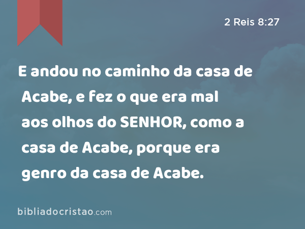 E andou no caminho da casa de Acabe, e fez o que era mal aos olhos do SENHOR, como a casa de Acabe, porque era genro da casa de Acabe. - 2 Reis 8:27