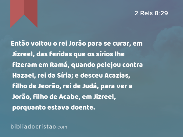 Então voltou o rei Jorão para se curar, em Jizreel, das feridas que os sírios lhe fizeram em Ramá, quando pelejou contra Hazael, rei da Síria; e desceu Acazias, filho de Jeorão, rei de Judá, para ver a Jorão, filho de Acabe, em Jizreel, porquanto estava doente. - 2 Reis 8:29