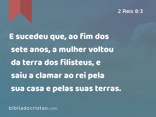 E sucedeu que, ao fim dos sete anos, a mulher voltou da terra dos filisteus, e saiu a clamar ao rei pela sua casa e pelas suas terras. - 2 Reis 8:3