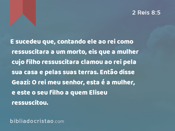 E sucedeu que, contando ele ao rei como ressuscitara a um morto, eis que a mulher cujo filho ressuscitara clamou ao rei pela sua casa e pelas suas terras. Então disse Geazi: O rei meu senhor, esta é a mulher, e este o seu filho a quem Eliseu ressuscitou. - 2 Reis 8:5