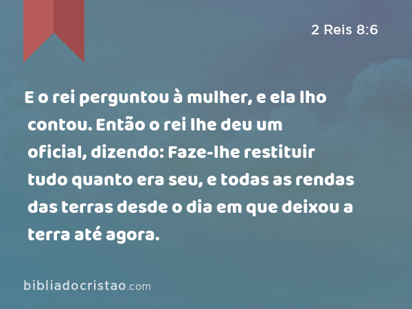 E o rei perguntou à mulher, e ela lho contou. Então o rei lhe deu um oficial, dizendo: Faze-lhe restituir tudo quanto era seu, e todas as rendas das terras desde o dia em que deixou a terra até agora. - 2 Reis 8:6