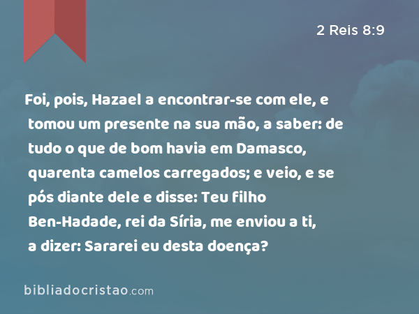 Foi, pois, Hazael a encontrar-se com ele, e tomou um presente na sua mão, a saber: de tudo o que de bom havia em Damasco, quarenta camelos carregados; e veio, e se pós diante dele e disse: Teu filho Ben-Hadade, rei da Síria, me enviou a ti, a dizer: Sararei eu desta doença? - 2 Reis 8:9