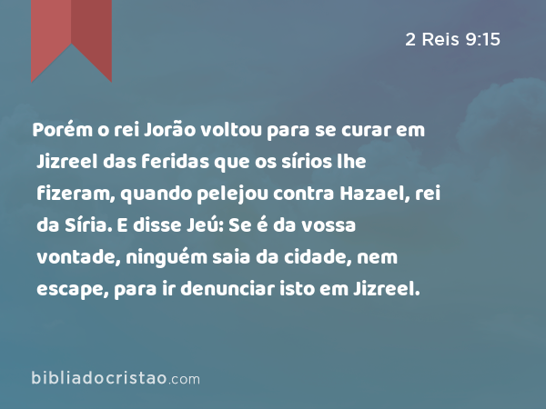 Porém o rei Jorão voltou para se curar em Jizreel das feridas que os sírios lhe fizeram, quando pelejou contra Hazael, rei da Síria. E disse Jeú: Se é da vossa vontade, ninguém saia da cidade, nem escape, para ir denunciar isto em Jizreel. - 2 Reis 9:15