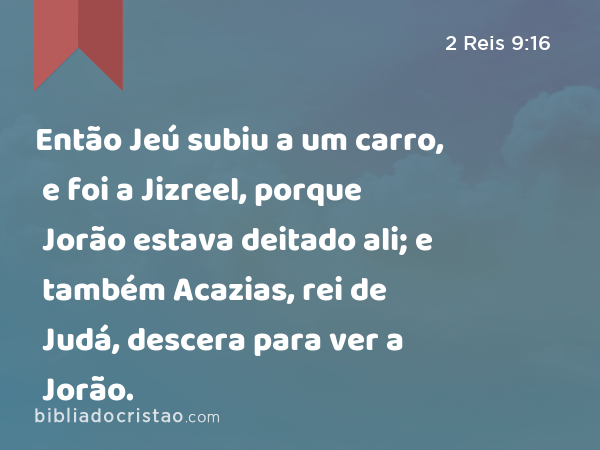 Então Jeú subiu a um carro, e foi a Jizreel, porque Jorão estava deitado ali; e também Acazias, rei de Judá, descera para ver a Jorão. - 2 Reis 9:16