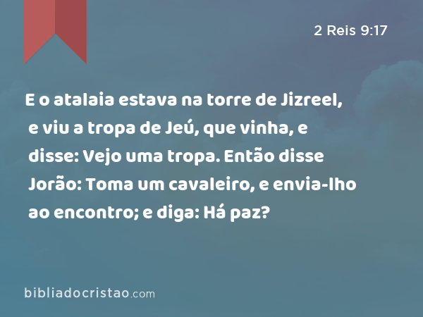 E o atalaia estava na torre de Jizreel, e viu a tropa de Jeú, que vinha, e disse: Vejo uma tropa. Então disse Jorão: Toma um cavaleiro, e envia-lho ao encontro; e diga: Há paz? - 2 Reis 9:17