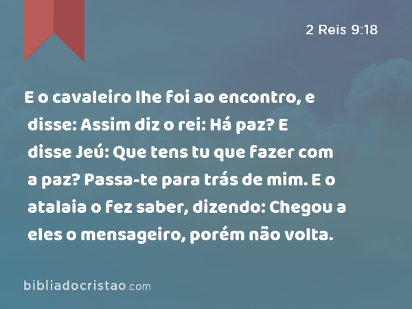 E o cavaleiro lhe foi ao encontro, e disse: Assim diz o rei: Há paz? E disse Jeú: Que tens tu que fazer com a paz? Passa-te para trás de mim. E o atalaia o fez saber, dizendo: Chegou a eles o mensageiro, porém não volta. - 2 Reis 9:18