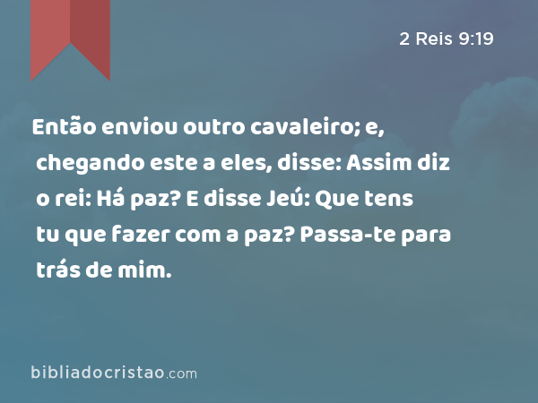 Então enviou outro cavaleiro; e, chegando este a eles, disse: Assim diz o rei: Há paz? E disse Jeú: Que tens tu que fazer com a paz? Passa-te para trás de mim. - 2 Reis 9:19