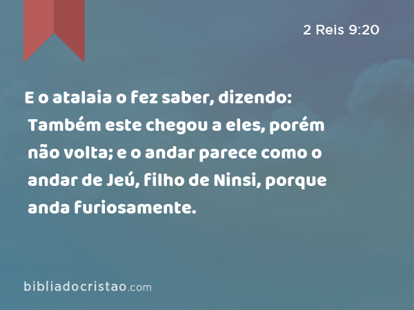 E o atalaia o fez saber, dizendo: Também este chegou a eles, porém não volta; e o andar parece como o andar de Jeú, filho de Ninsi, porque anda furiosamente. - 2 Reis 9:20