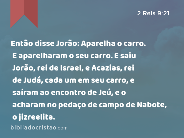 Então disse Jorão: Aparelha o carro. E aparelharam o seu carro. E saiu Jorão, rei de Israel, e Acazias, rei de Judá, cada um em seu carro, e saíram ao encontro de Jeú, e o acharam no pedaço de campo de Nabote, o jizreelita. - 2 Reis 9:21