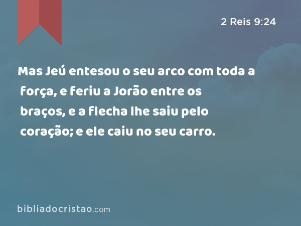 Mas Jeú entesou o seu arco com toda a força, e feriu a Jorão entre os braços, e a flecha lhe saiu pelo coração; e ele caiu no seu carro. - 2 Reis 9:24