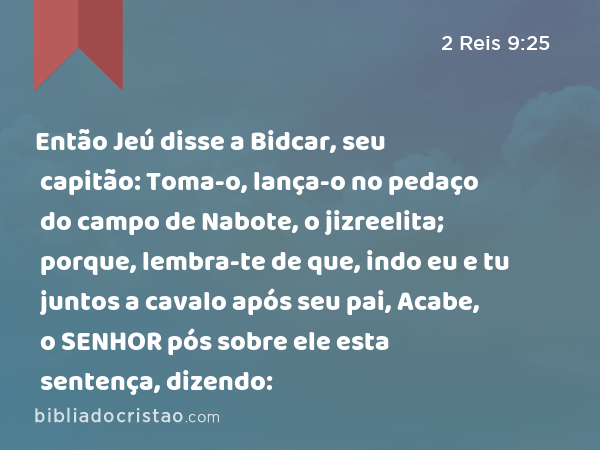 Então Jeú disse a Bidcar, seu capitão: Toma-o, lança-o no pedaço do campo de Nabote, o jizreelita; porque, lembra-te de que, indo eu e tu juntos a cavalo após seu pai, Acabe, o SENHOR pós sobre ele esta sentença, dizendo: - 2 Reis 9:25