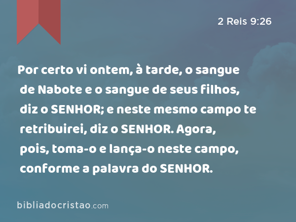 Por certo vi ontem, à tarde, o sangue de Nabote e o sangue de seus filhos, diz o SENHOR; e neste mesmo campo te retribuirei, diz o SENHOR. Agora, pois, toma-o e lança-o neste campo, conforme a palavra do SENHOR. - 2 Reis 9:26