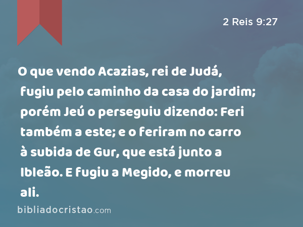 O que vendo Acazias, rei de Judá, fugiu pelo caminho da casa do jardim; porém Jeú o perseguiu dizendo: Feri também a este; e o feriram no carro à subida de Gur, que está junto a Ibleão. E fugiu a Megido, e morreu ali. - 2 Reis 9:27