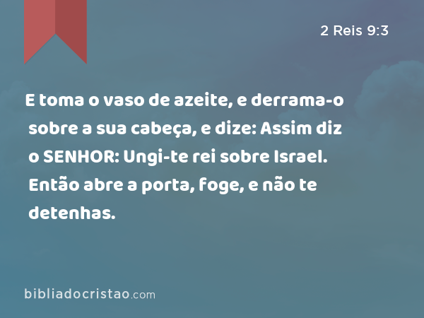 E toma o vaso de azeite, e derrama-o sobre a sua cabeça, e dize: Assim diz o SENHOR: Ungi-te rei sobre Israel. Então abre a porta, foge, e não te detenhas. - 2 Reis 9:3