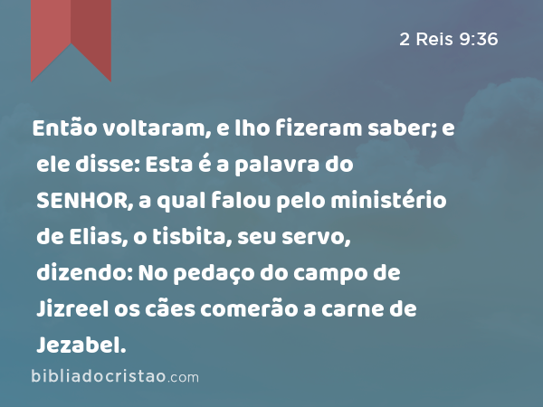 Então voltaram, e lho fizeram saber; e ele disse: Esta é a palavra do SENHOR, a qual falou pelo ministério de Elias, o tisbita, seu servo, dizendo: No pedaço do campo de Jizreel os cães comerão a carne de Jezabel. - 2 Reis 9:36