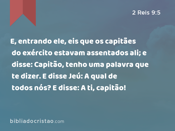 E, entrando ele, eis que os capitães do exército estavam assentados ali; e disse: Capitão, tenho uma palavra que te dizer. E disse Jeú: A qual de todos nós? E disse: A ti, capitão! - 2 Reis 9:5