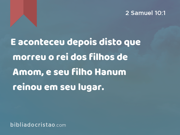 E aconteceu depois disto que morreu o rei dos filhos de Amom, e seu filho Hanum reinou em seu lugar. - 2 Samuel 10:1