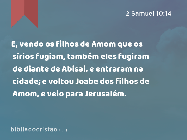 E, vendo os filhos de Amom que os sírios fugiam, também eles fugiram de diante de Abisai, e entraram na cidade; e voltou Joabe dos filhos de Amom, e veio para Jerusalém. - 2 Samuel 10:14